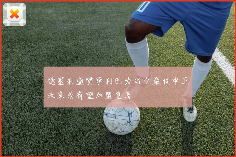 德塞利盛赞萨利巴为当今最佳中卫未来或有望加盟皇马