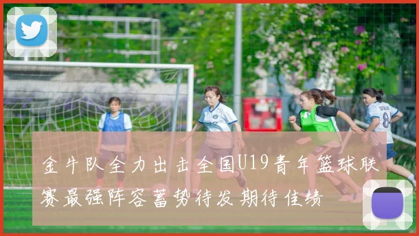 金牛队全力出击全国U19青年篮球联赛最强阵容蓄势待发期待佳绩