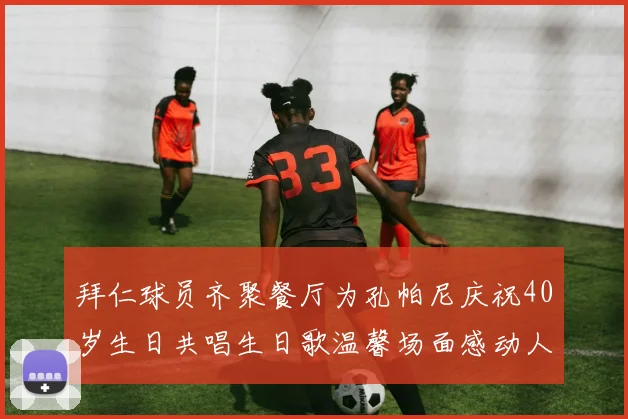 拜仁球员齐聚餐厅为孔帕尼庆祝40岁生日共唱生日歌温馨场面感动人心