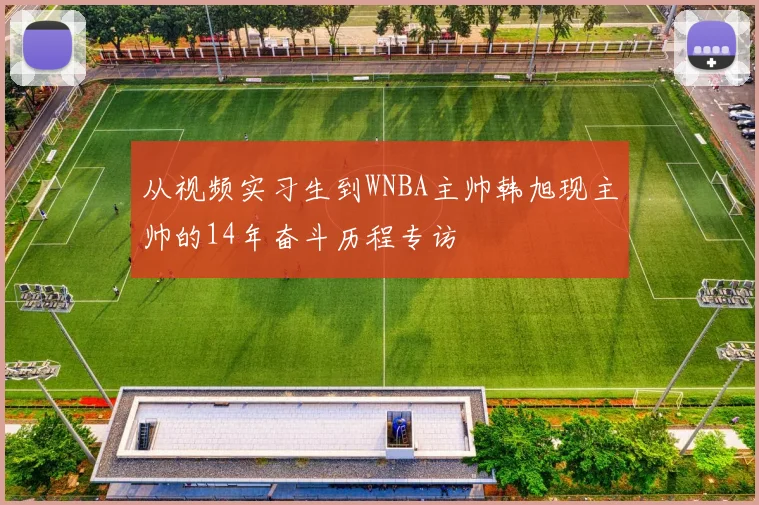 从视频实习生到WNBA主帅韩旭现主帅的14年奋斗历程专访