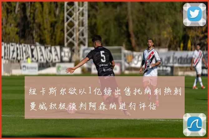 纽卡斯尔欲以1亿镑出售托纳利热刺曼城积极谈判阿森纳进行评估