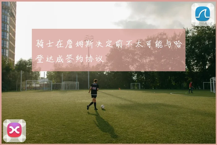 骑士在詹姆斯决定前不太可能与哈登达成签约协议