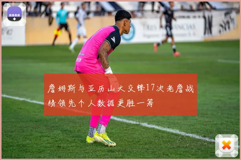 詹姆斯与亚历山大交锋17次老詹战绩领先个人数据更胜一筹