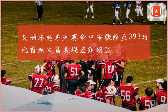 艾顿本轮系列赛命中率骤降至393对比首轮火箭表现差距明显