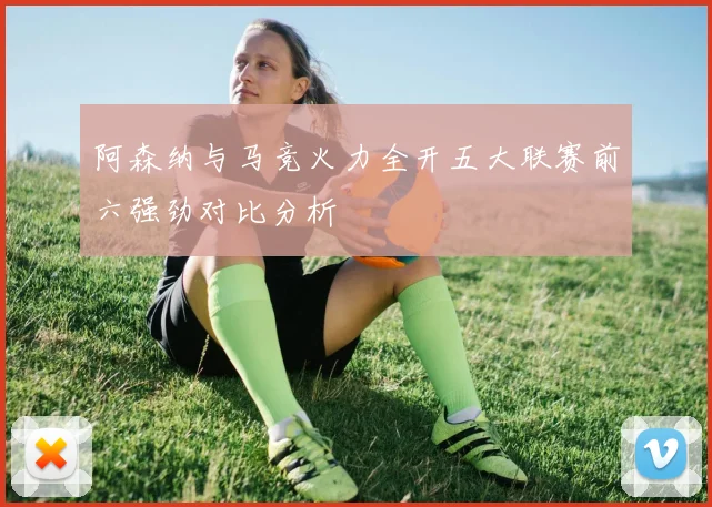 阿森纳与马竞火力全开五大联赛前六强劲对比分析