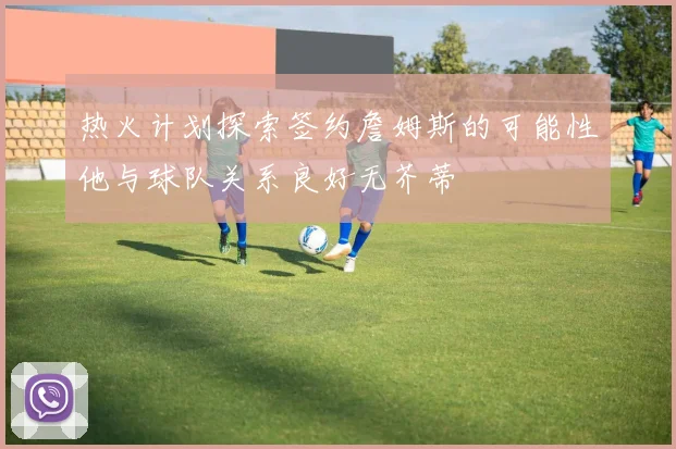 热火计划探索签约詹姆斯的可能性他与球队关系良好无芥蒂