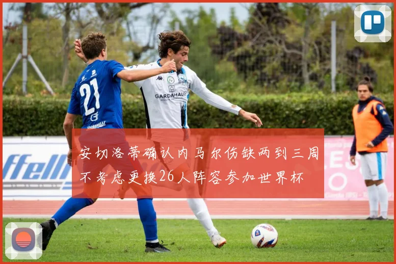 安切洛蒂确认内马尔伤缺两到三周不考虑更换26人阵容参加世界杯