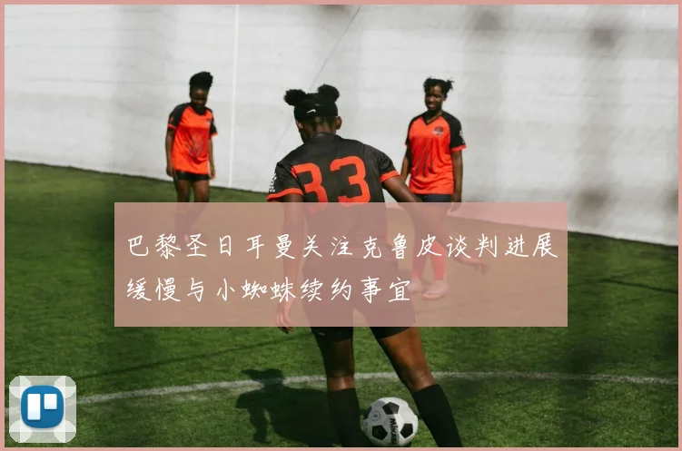 巴黎圣日耳曼关注克鲁皮谈判进展缓慢与小蜘蛛续约事宜