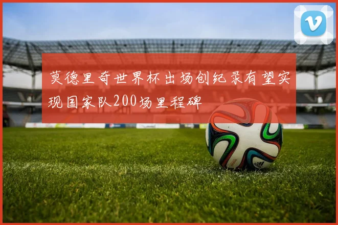 莫德里奇世界杯出场创纪录有望实现国家队200场里程碑